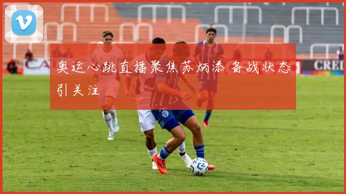 奥运心跳直播聚焦苏炳添 备战状态引关注