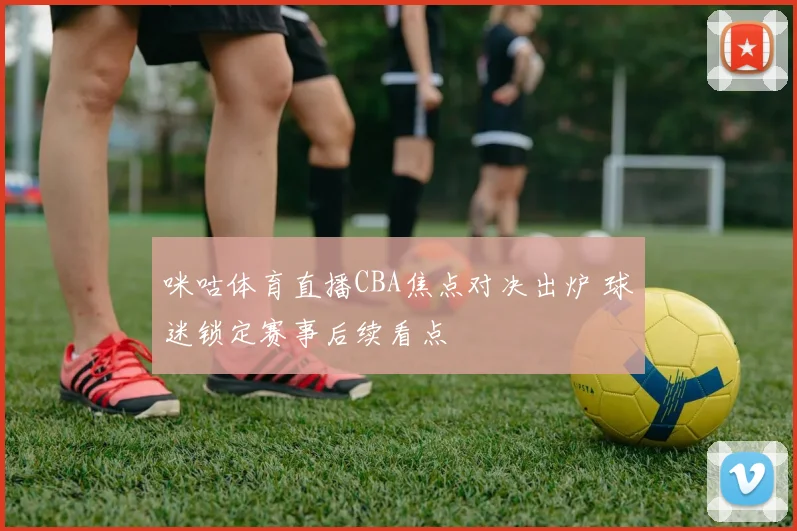 咪咕体育直播CBA焦点对决出炉 球迷锁定赛事后续看点