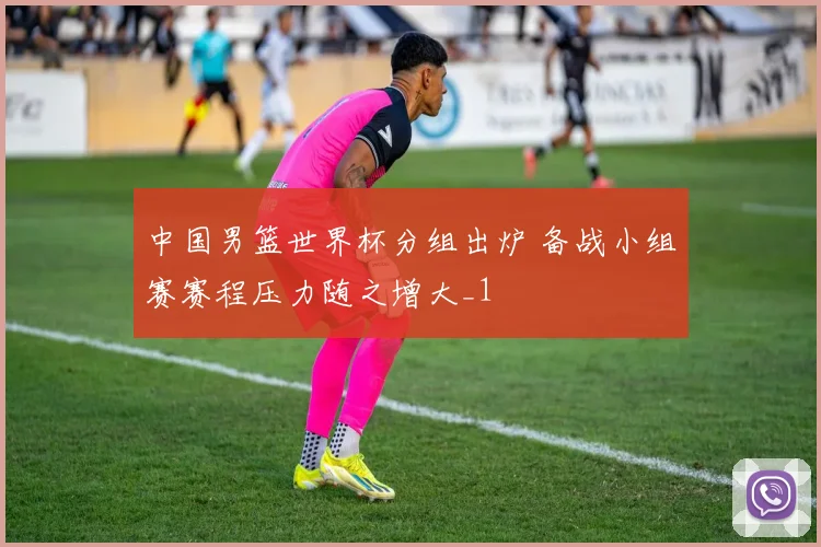 中国男篮世界杯分组出炉 备战小组赛赛程压力随之增大_1