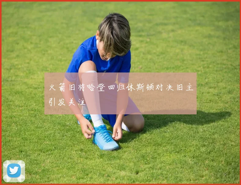 火箭旧将哈登回归休斯顿对决旧主引发关注