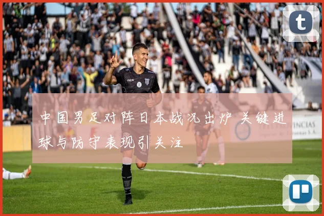 中国男足对阵日本战况出炉 关键进球与防守表现引关注