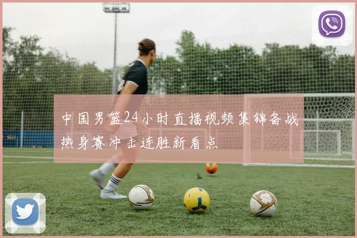 中国男篮24小时直播视频集锦备战热身赛冲击连胜新看点