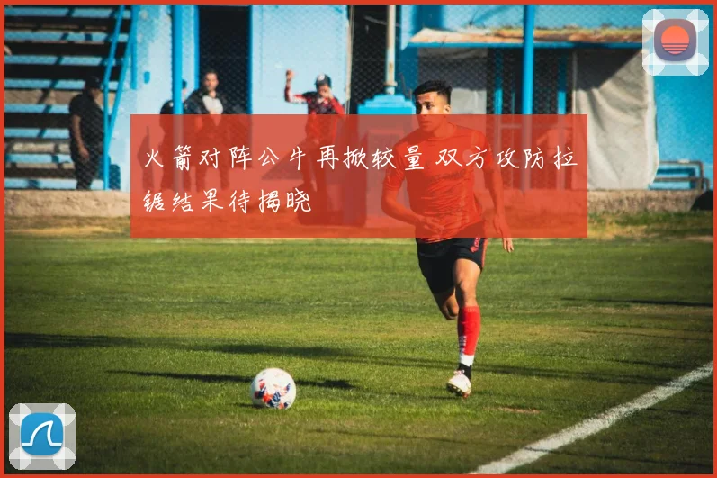 火箭对阵公牛再掀较量 双方攻防拉锯结果待揭晓
