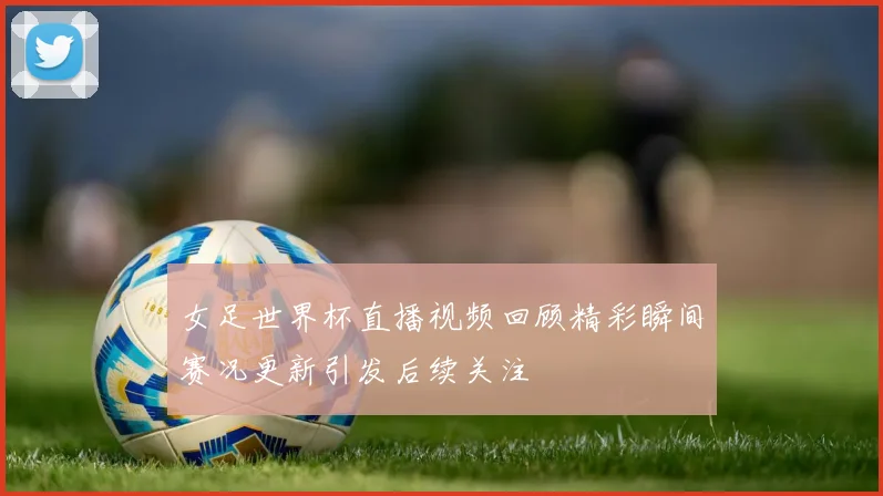 女足世界杯直播视频回顾精彩瞬间赛况更新引发后续关注