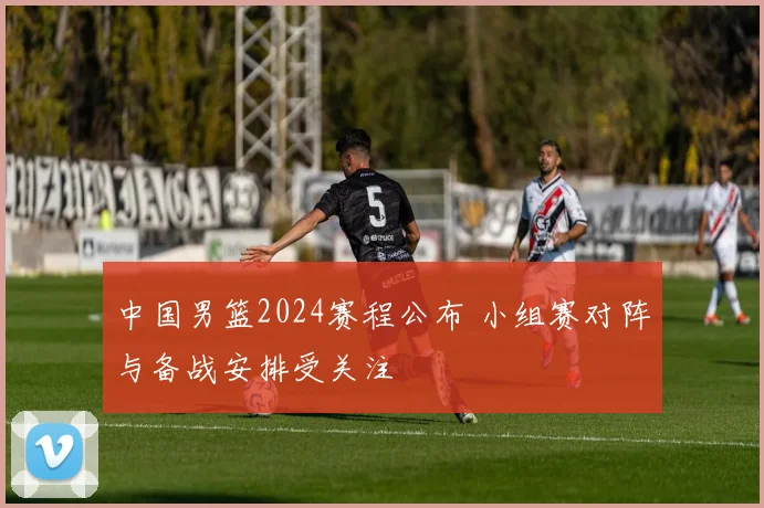 中国男篮2024赛程公布 小组赛对阵与备战安排受关注