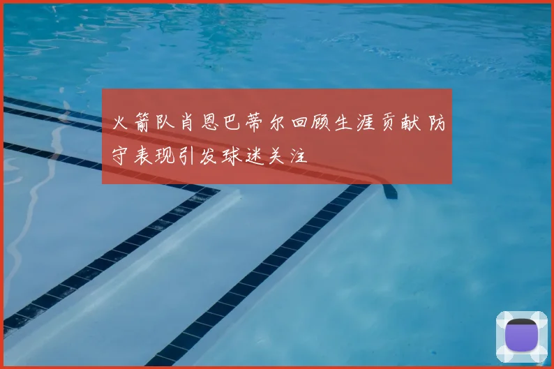 火箭队肖恩巴蒂尔回顾生涯贡献 防守表现引发球迷关注