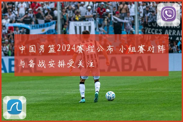中国男篮2024赛程公布 小组赛对阵与备战安排受关注