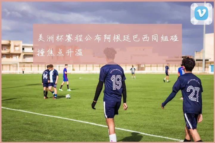 美洲杯赛程公布阿根廷巴西同组碰撞焦点升温