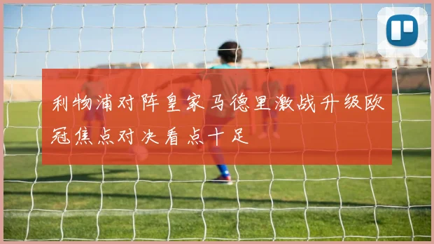 利物浦对阵皇家马德里激战升级欧冠焦点对决看点十足