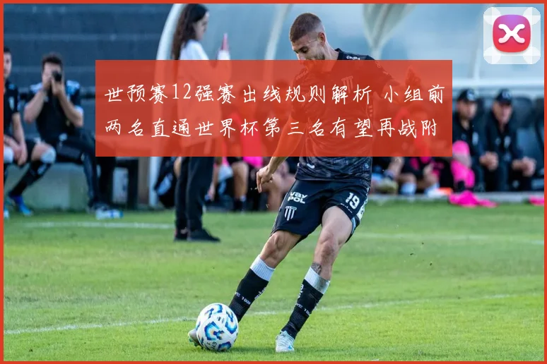 世预赛12强赛出线规则解析 小组前两名直通世界杯第三名有望再战附加赛