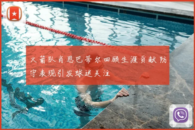 火箭队肖恩巴蒂尔回顾生涯贡献 防守表现引发球迷关注