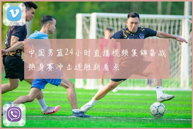 中国男篮24小时直播视频集锦备战热身赛冲击连胜新看点