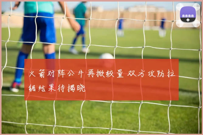 火箭对阵公牛再掀较量 双方攻防拉锯结果待揭晓