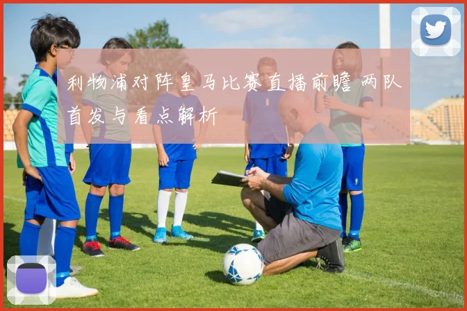 利物浦对阵皇马比赛直播前瞻 两队首发与看点解析