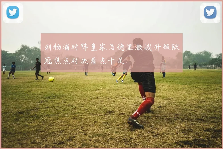 利物浦对阵皇家马德里激战升级欧冠焦点对决看点十足